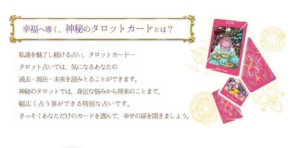 幸福へ導く、神秘のタロットカードとは？ 私達を魅了し続ける占い、タロットカード… タロット占いでは気になるあなたの過去・現在・未来を読み取ることができます。神秘のタロットでは身近な悩みから将来のことまで、幅広い悩みを一人ひとり個別に占うことが可能。 さっそくあなただけのカードを選んで、幸せの扉を開きましょう。